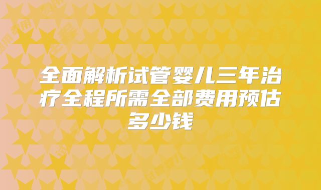 全面解析试管婴儿三年治疗全程所需全部费用预估多少钱