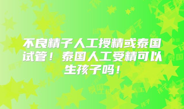 不良精子人工授精或泰国试管!泰国人工受精可以生孩子吗!