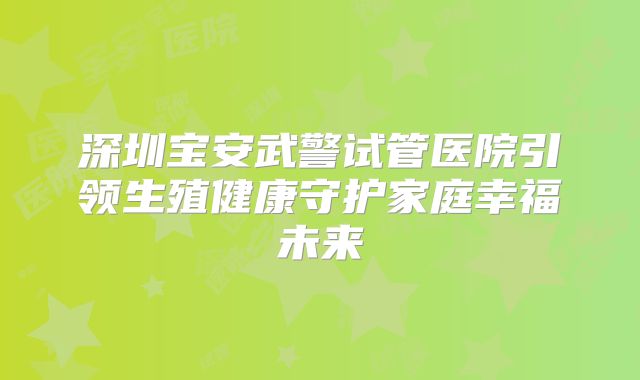 深圳宝安武警试管医院引领生殖健康守护家庭幸福未来