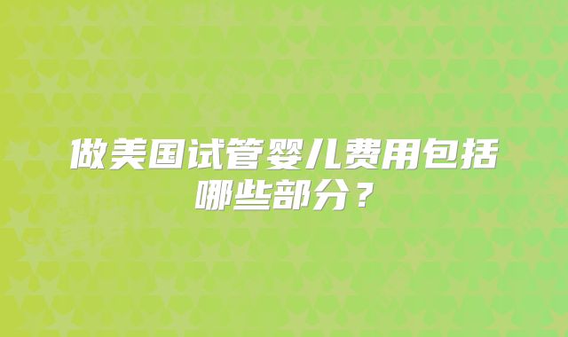 做美国试管婴儿费用包括哪些部分?
