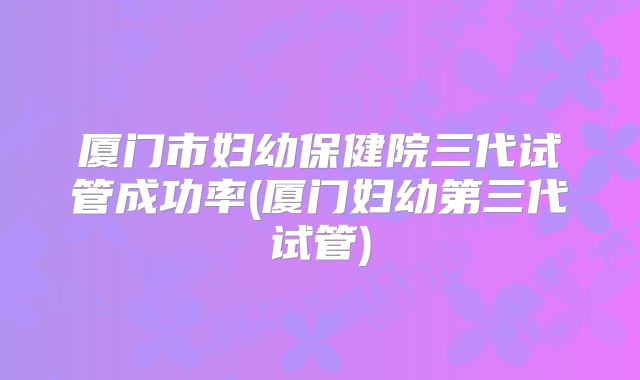 厦门市妇幼保健院三代试管成功率(厦门妇幼第三代试管)