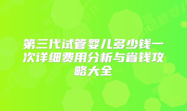 第三代试管婴儿多少钱一次详细费用分析与省钱攻略大全