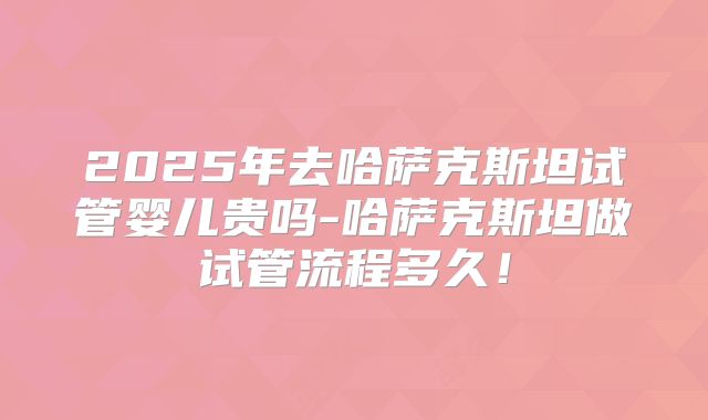 2025年去哈萨克斯坦试管婴儿贵吗-哈萨克斯坦做试管流程多久！