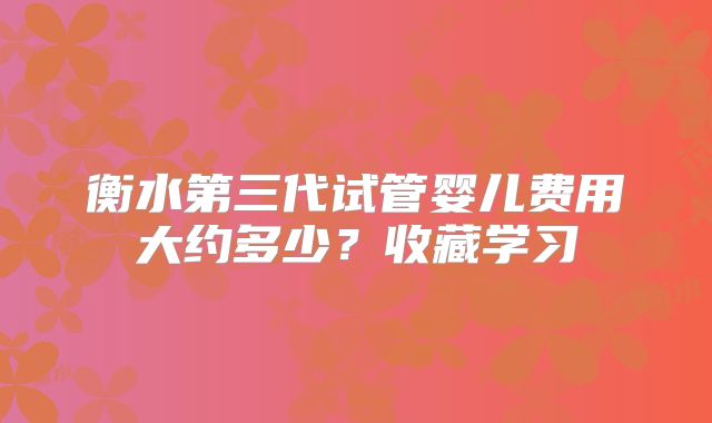 衡水第三代试管婴儿费用大约多少?收藏学习