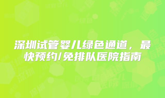 深圳试管婴儿绿色通道，最快预约/免排队医院指南