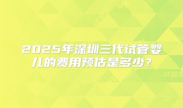 2025年深圳三代试管婴儿的费用预估是多少?