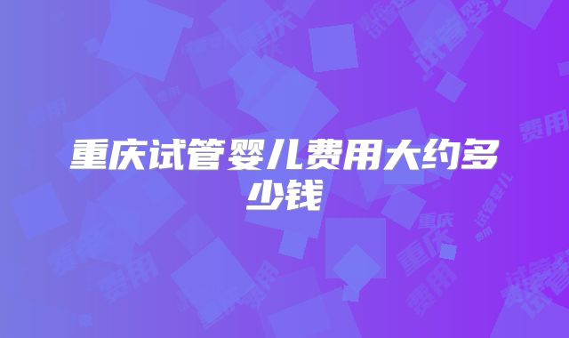 重庆试管婴儿费用大约多少钱