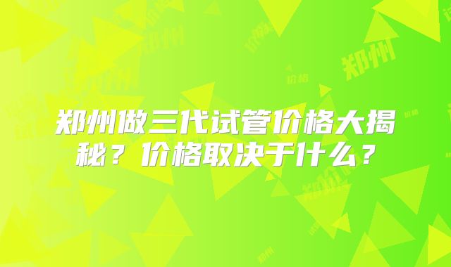 郑州做三代试管价格大揭秘?价格取决于什么?