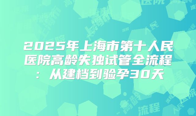 2025年上海市第十人民医院高龄失独试管全流程:从建档到验孕30天
