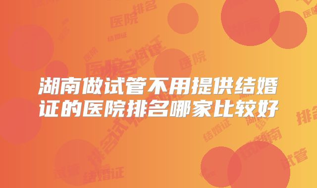 湖南做试管不用提供结婚证的医院排名哪家比较好