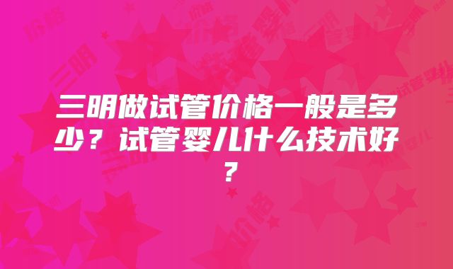 三明做试管价格一般是多少？试管婴儿什么技术好？