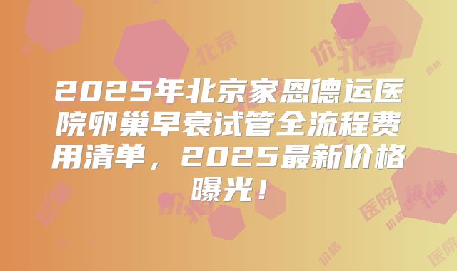 2025年北京家恩德运医院卵巢早衰试管全流程费用清单,2025最新价格曝光!