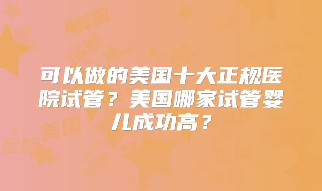 可以做的美国十大正规医院试管？美国哪家试管婴儿成功高？