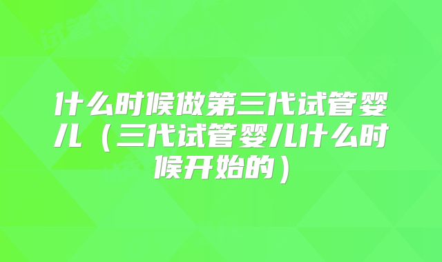 什么时候做第三代试管婴儿(三代试管婴儿什么时候开始的)