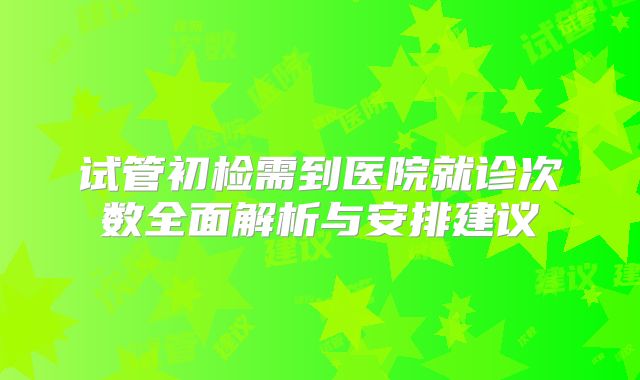 试管初检需到医院就诊次数全面解析与安排建议