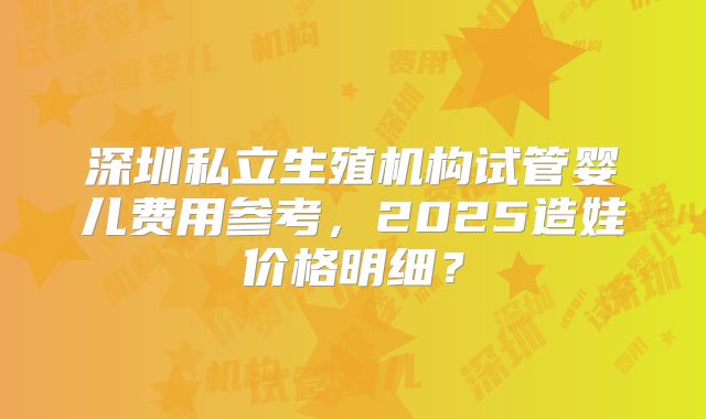 深圳私立生殖机构试管婴儿费用参考，2025造娃价格明细？