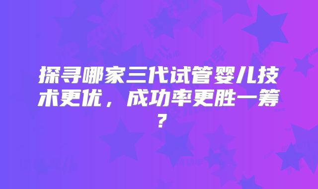 探寻哪家三代试管婴儿技术更优，成功率更胜一筹？