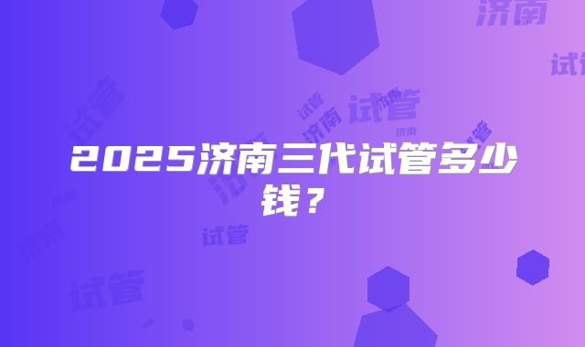 2025济南三代试管多少钱?