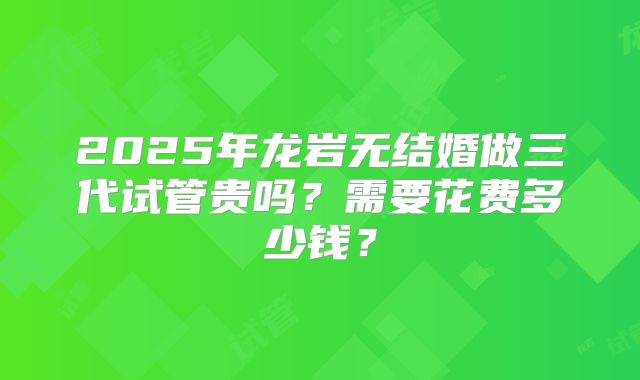2025年龙岩无结婚做三代试管贵吗?需要花费多少钱?
