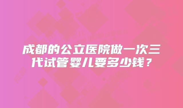 成都的公立医院做一次三代试管婴儿要多少钱？