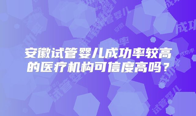 安徽试管婴儿成功率较高的医疗机构可信度高吗?