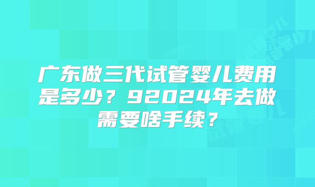 广东做三代试管婴儿费用是多少?92024年去做需要啥手续?