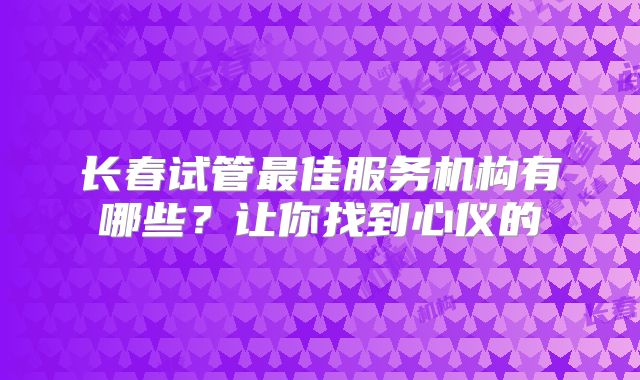 长春试管最佳服务机构有哪些？让你找到心仪的
