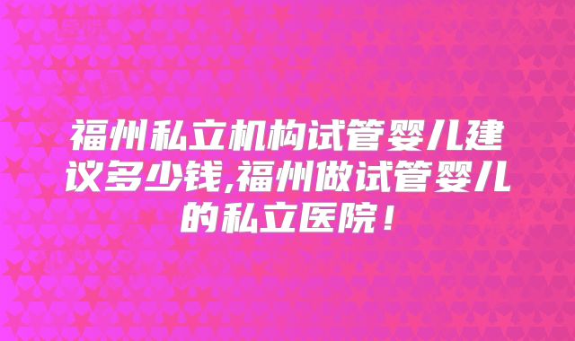 福州私立机构试管婴儿建议多少钱,福州做试管婴儿的私立医院!