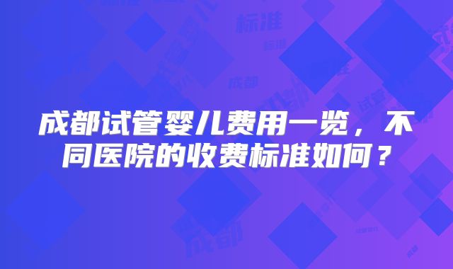 成都试管婴儿费用一览,不同医院的收费标准如何?