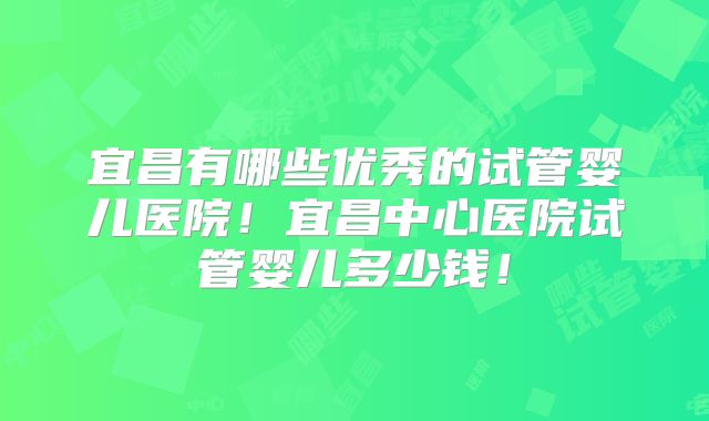 宜昌有哪些优秀的试管婴儿医院！宜昌中心医院试管婴儿多少钱！
