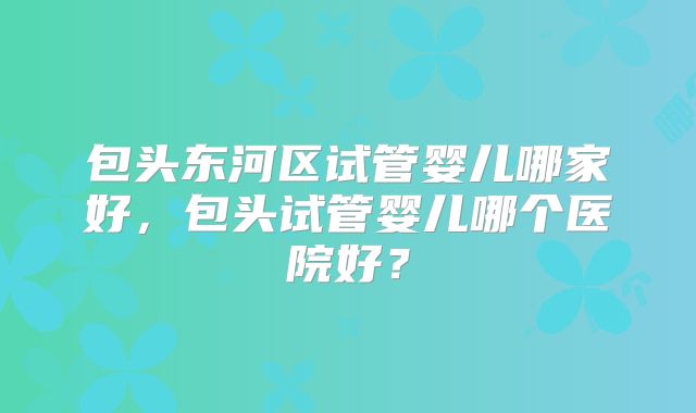 包头东河区试管婴儿哪家好，包头试管婴儿哪个医院好？
