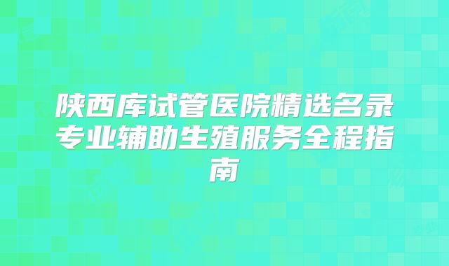 陕西库试管医院精选名录专业辅助生殖服务全程指南