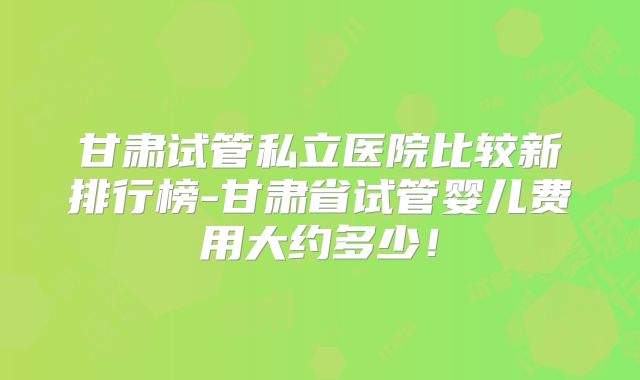 甘肃试管私立医院比较新排行榜-甘肃省试管婴儿费用大约多少!