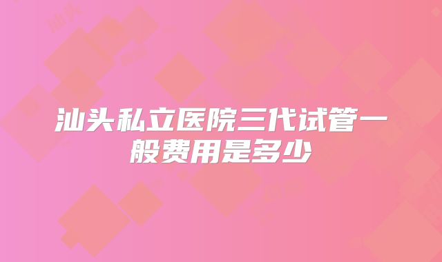 汕头私立医院三代试管一般费用是多少