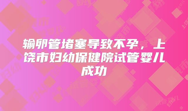 输卵管堵塞导致不孕,上饶市妇幼保健院试管婴儿成功