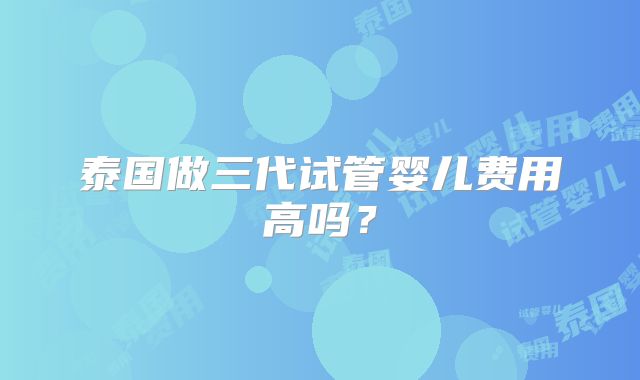 泰国做三代试管婴儿费用高吗?