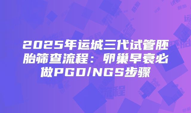 2025年运城三代试管胚胎筛查流程：卵巢早衰必做PGD/NGS步骤