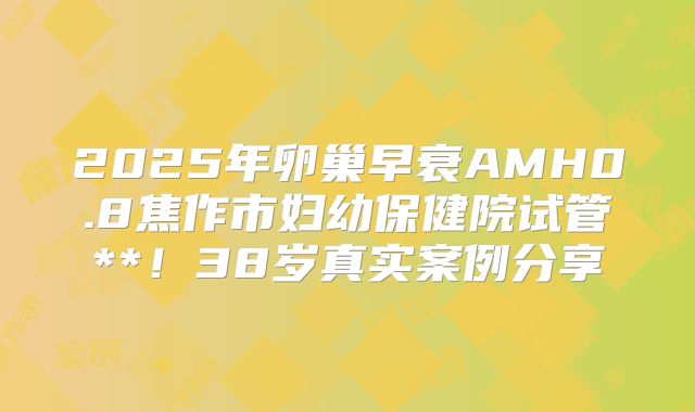 2025年卵巢早衰AMH0.8焦作市妇幼保健院试管**!38岁真实案例分享