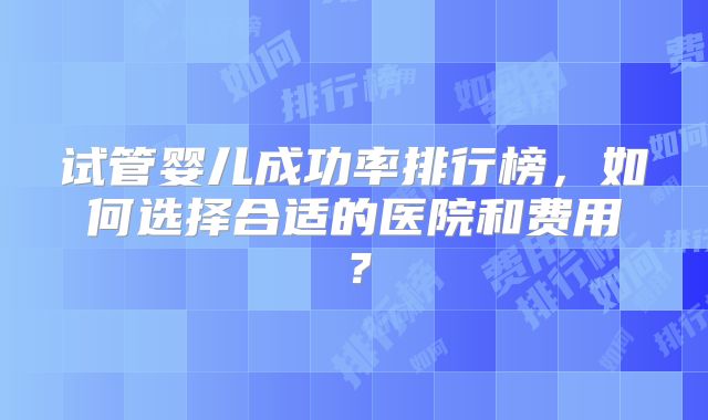 试管婴儿成功率排行榜,如何选择合适的医院和费用?