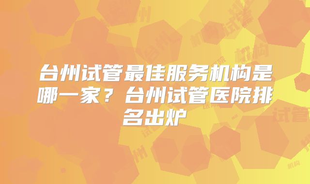 台州试管最佳服务机构是哪一家?台州试管医院排名出炉