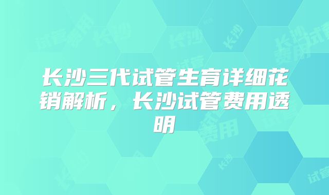 长沙三代试管生育详细花销解析,长沙试管费用透明