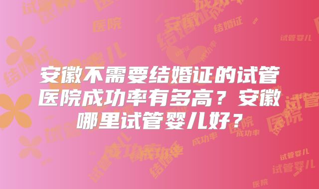 安徽不需要结婚证的试管医院成功率有多高?安徽哪里试管婴儿好?