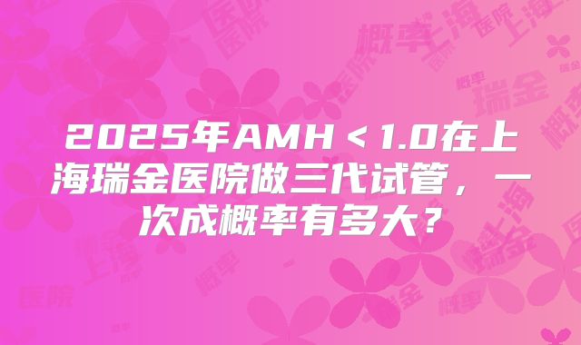 2025年AMH<1.0在上海瑞金医院做三代试管,一次成概率有多大?