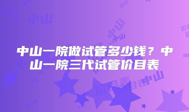 中山一院做试管多少钱?中山一院三代试管价目表