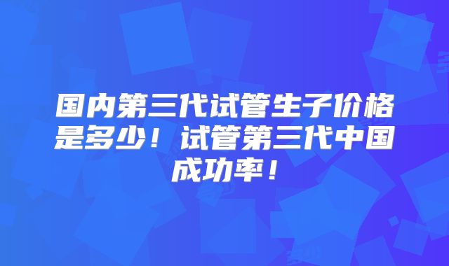 国内第三代试管生子价格是多少！试管第三代中国成功率！