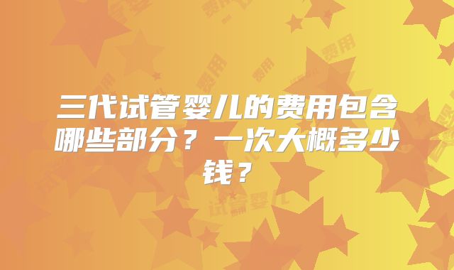 三代试管婴儿的费用包含哪些部分?一次大概多少钱?