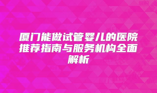 厦门能做试管婴儿的医院推荐指南与服务机构全面解析