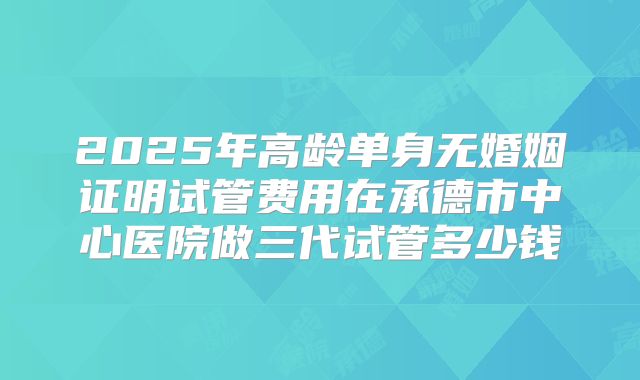 2025年高龄单身无婚姻证明试管费用在承德市中心医院做三代试管多少钱