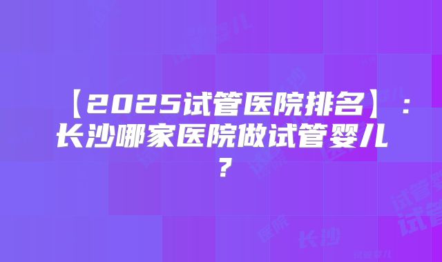 【2025试管医院排名】:长沙哪家医院做试管婴儿?