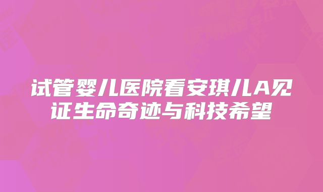 试管婴儿医院看安琪儿A见证生命奇迹与科技希望